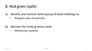 8. Red gram (split)
a) Identify and mention which group of food it belongs to.
• Red gram split, Group-Pulse
b) Mention the limiting amino acids
• Methionine, Cysteine
22-Jul-17 SPOTTERS 33
 