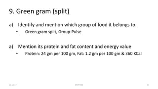 9. Green gram (split)
a) Identify and mention which group of food it belongs to.
• Green gram split, Group-Pulse
a) Mention its protein and fat content and energy value
• Protein: 24 gm per 100 gm, Fat: 1.2 gm per 100 gm & 360 KCal
22-Jul-17 SPOTTERS 35
 