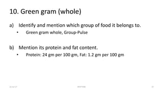 10. Green gram (whole)
a) Identify and mention which group of food it belongs to.
• Green gram whole, Group-Pulse
b) Mention its protein and fat content.
• Protein: 24 gm per 100 gm, Fat: 1.2 gm per 100 gm
22-Jul-17 SPOTTERS 37
 