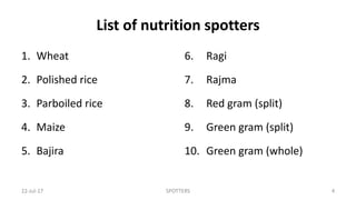 List of nutrition spotters
1. Wheat
2. Polished rice
3. Parboiled rice
4. Maize
5. Bajira
6. Ragi
7. Rajma
8. Red gram (split)
9. Green gram (split)
10. Green gram (whole)
22-Jul-17 SPOTTERS 4
 