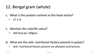 12. Bengal gram (whole)
c. What is the protein content in this food article?
• 17.1 %.
c. Mention the calorific value?
• 360 Kcal per 100gms.
d. What are the anti- nutritional factors present in pulses?
• Anti -nutritional factors present are phytates and tannins.
22-Jul-17 SPOTTERS 43
 