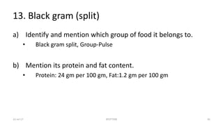 13. Black gram (split)
a) Identify and mention which group of food it belongs to.
• Black gram split, Group-Pulse
b) Mention its protein and fat content.
• Protein: 24 gm per 100 gm, Fat:1.2 gm per 100 gm
22-Jul-17 SPOTTERS 45
 