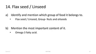 14. Flax seed / Linseed
a) Identify and mention which group of food it belongs to.
• Flax seed / Linseed, Group- Nuts and oilseeds
b) Mention the most important content of it.
• Omega 3 fatty acid.
22-Jul-17 SPOTTERS 47
 