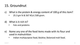 15. Groundnut
c) What is the protein & energy content of 100 g of this item?
• 25.3 gm % & 567 KCal /100 gram.
d) What is it rich in?
• Fats and proteins
e) Name any one of the food items made with its flour and
used in malnutrition
• Indian multipurpose food, Balahar, Balanced malt food.
22-Jul-17 SPOTTERS 51
 