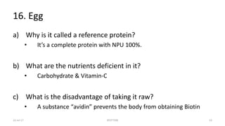 16. Egg
a) Why is it called a reference protein?
• It’s a complete protein with NPU 100%.
b) What are the nutrients deficient in it?
• Carbohydrate & Vitamin-C
c) What is the disadvantage of taking it raw?
• A substance “avidin” prevents the body from obtaining Biotin
22-Jul-17 SPOTTERS 53
 