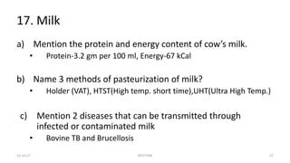 17. Milk
a) Mention the protein and energy content of cow’s milk.
• Protein-3.2 gm per 100 ml, Energy-67 kCal
b) Name 3 methods of pasteurization of milk?
• Holder (VAT), HTST(High temp. short time),UHT(Ultra High Temp.)
c) Mention 2 diseases that can be transmitted through
infected or contaminated milk
• Bovine TB and Brucellosis
22-Jul-17 SPOTTERS 57
 