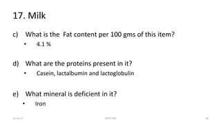 17. Milk
c) What is the Fat content per 100 gms of this item?
• 4.1 %
d) What are the proteins present in it?
• Casein, lactalbumin and lactoglobulin
e) What mineral is deficient in it?
• Iron
22-Jul-17 SPOTTERS 58
 