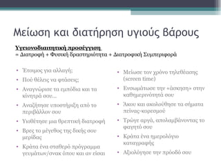 Μείωση και διατήρηση υγιούς βάρους
• Έτοιμος για αλλαγή;
• Πού θέλεις να φτάσεις;
• Αναγνώρισε τα εμπόδια και τα
κίνητρά σου...
• Αναζήτησε υποστήριξη από το
περιβάλλον σου
• Υιοθέτησε μια θρεπτική διατοφή
• Βρες το μέγεθος της δικής σου
μερίδας
• Κράτα ένα σταθερό πρόγραμμα
γευμάτων/σνακ όπου και αν είσαι
• Μείωσε τον χρόνο τηλεθέασης
(screen time)
• Ενσωμάτωσε την «άσκηση» στην
καθημερινότητά σου
• Άκου και ακολούθησε τα σήματα
πείνας-κορεσμού
• Τρώγε αργά, απολαμβάνοντας το
φαγητό σου
• Κράτα ένα ημερολόγιο
καταγραφής
• Αξιολόγησε την πρόοδό σου
Υγειονοδιαιτητική προσέγγιση
= Διατροφή + Φυσική δραστηριότητα + Διατροφική Συμπεριφορά
 
