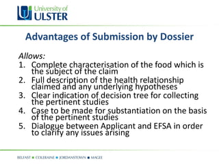 Advantages of Submission by Dossier
Allows:
1. Complete characterisation of the food which is
    the subject of the claim
2. Full description of the health relationship
    claimed and any underlying hypotheses
3. Clear indication of decision tree for collecting
    the pertinent studies
4. Case to be made for substantiation on the basis
    of the pertinent studies
5. Dialogue between Applicant and EFSA in order
    to clarify any issues arising
 