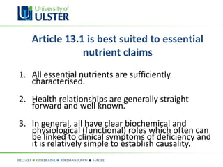Article 13.1 is best suited to essential
               nutrient claims
1. All essential nutrients are sufficiently
   characterised.
2. Health relationships are generally straight
   forward and well known.
3. In general, all have clear biochemical and
   physiological (functional) roles which often can
   be linked to clinical symptoms of deficiency and
   it is relatively simple to establish causality.
 