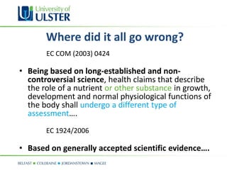 Where did it all go wrong?
       EC COM (2003) 0424

• Being based on long-established and non-
  controversial science, health claims that describe
  the role of a nutrient or other substance in growth,
  development and normal physiological functions of
  the body shall undergo a different type of
  assessment….
       EC 1924/2006

• Based on generally accepted scientific evidence….
 