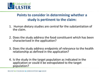 Points to consider in determining whether a
             study is pertinent to the claim:
1. Human dietary studies are central for the substantiation of
   the claim.

2. Does the study address the food constituent which has been
   characterised in the application?

3. Does the study address endpoints of relevance to the health
   relationship as defined in the application?

4. Is the study in the target population as indicated in the
   application or could it be extrapolated to the target
   population?
 