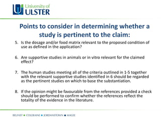 Points to consider in determining whether a
         study is pertinent to the claim:
5. Is the dosage and/or food matrix relevant to the proposed condition of
   use as defined in the application?

6. Are supportive studies in animals or in vitro relevant for the claimed
   effect?

7. The human studies meeting all of the criteria outlined in 1-5 together
   with the relevant supportive studies identified in 6 should be regarded
   as the pertinent studies on which to base the substantiation.

8. If the opinion might be favourable from the references provided a check
   should be performed to confirm whether the references reflect the
   totality of the evidence in the literature.
 