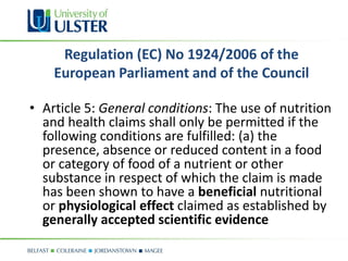 Regulation (EC) No 1924/2006 of the
    European Parliament and of the Council

• Article 5: General conditions: The use of nutrition
  and health claims shall only be permitted if the
  following conditions are fulfilled: (a) the
  presence, absence or reduced content in a food
  or category of food of a nutrient or other
  substance in respect of which the claim is made
  has been shown to have a beneficial nutritional
  or physiological effect claimed as established by
  generally accepted scientific evidence
 