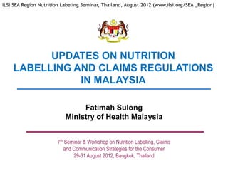 ILSI SEA Region Nutrition Labeling Seminar, Thailand, August 2012 (www.ilsi.org/SEA _Region)




          UPDATES ON NUTRITION
    LABELLING AND CLAIMS REGULATIONS
               IN MALAYSIA

                                Fatimah Sulong
                           Ministry of Health Malaysia


                       7th Seminar & Workshop on Nutrition Labelling, Claims
                          and Communication Strategies for the Consumer
                              29-31 August 2012, Bangkok, Thailand
 