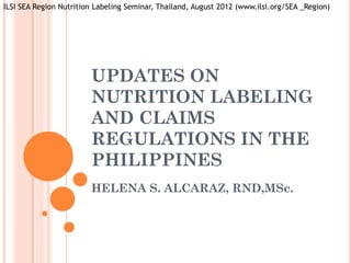ILSI SEA Region Nutrition Labeling Seminar, Thailand, August 2012 (www.ilsi.org/SEA _Region)




                        UPDATES ON
                        NUTRITION LABELING
                        AND CLAIMS
                        REGULATIONS IN THE
                        PHILIPPINES
                        HELENA S. ALCARAZ, RND,MSc.
 