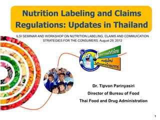 Nutrition Labeling and Claims
Regulations: Updates in Thailand
ILSI SEMINAR AND WORKSHOP ON NUTRITION LABELING, CLAIMS AND COMMUICATION
               STRATEGIES FOR THE CONSUMERS, August 29, 2012




                                         Dr. Tipvon Parinyasiri
                                      Director of Bureau of Food
                                  Thai Food and Drug Administration

                                                                           1
 
