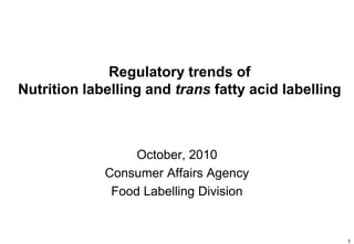Regulatory trends of
Nutrition labelling and trans fatty acid labelling



                  October, 2010
             Consumer Affairs Agency
              Food Labelling Division


                                                     1
 