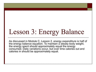 Lesson 3: Energy Balance
As discussed in Module C, Lesson 2, energy expenditure is half of
the energy balance equation. To maintain a steady body weight,
the energy spent should approximately equal the energy
consumed. Daily variations occur, but over time calories out and
calories in should be approximately equal.
 