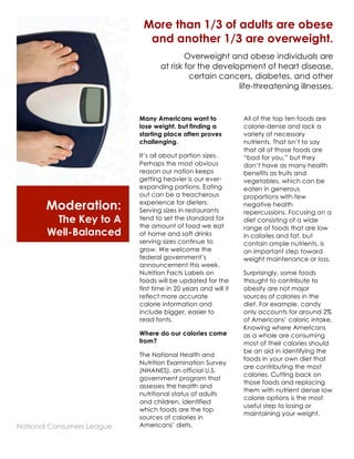Moderation: 
The Key to A 
Well-Balanced 
Diet 
More than 1/3 of adults are obese 
and another 1/3 are overweight. 
Overweight and obese individuals are 
at risk for the development of heart disease, 
certain cancers, diabetes, and other 
life-threatening illnesses. 
1 
Many Americans want to 
lose weight, but finding a 
starting place often proves 
challenging. 
It’s all about portion sizes. 
Perhaps the most obvious 
reason our nation keeps 
getting heavier is our ever-expanding 
portions. Eating 
out can be a treacherous 
experience for dieters. 
Serving sizes in restaurants 
tend to set the standard for 
the amount of food we eat 
at home and soft drinks 
serving sizes continue to 
grow. We welcome the 
federal government’s 
announcement this week. 
Nutrition Facts Labels on 
foods will be updated for the 
first time in 20 years and will it 
reflect more accurate 
calorie information and 
include bigger, easier to 
read fonts. 
Where do our calories come 
from? 
The National Health and 
Nutrition Examination Survey 
(NHANES), an official U.S. 
government program that 
assesses the health and 
nutritional status of adults 
and children, identified 
which foods are the top 
sources of calories in 
Americans’ diets. 
2 
All of the top ten foods are 
calorie-dense and lack a 
variety of necessary 
nutrients. That isn’t to say 
that all of those foods are 
“bad for you,” but they 
don’t have as many health 
benefits as fruits and 
vegetables, which can be 
eaten in generous 
proportions with few 
negative health 
repercussions. Focusing on a 
diet consisting of a wide 
range of foods that are low 
in calories and fat, but 
contain ample nutrients, is 
an important step toward 
weight maintenance or loss. 
Surprisingly, some foods 
thought to contribute to 
obesity are not major 
sources of calories in the 
diet. For example, candy 
only accounts for around 2% 
of Americans’ caloric intake. 
Knowing where Americans 
as a whole are consuming 
most of their calories should 
be an aid in identifying the 
foods in your own diet that 
are contributing the most 
calories. Cutting back on 
those foods and replacing 
them with nutrient dense low 
calorie options is the most 
useful step to losing or 
maintaining your weight. 
National Consumers League 
 