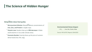 Rising Levels reduce food quality:
Environmental Stress Impact
Source: FAO & IPCC Reports 2024/2025
•
Micronutrient Dilution: Elevated reduces concentrations of
Iron, Zinc, and Protein in staple crops.
•
Vitamin Loss: Studies show up to 30% decrease in folate
and B-vitamins in rice under climate stress.
•
Economic Burden: Scarcity drives up the price of nutrient-
dense foods (fruit, fish, veg).
The Science of Hidden Hunger
 
