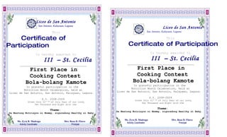 Liceo de San Antonio
                        San Antonio, Kalayaan, Laguna
                                                                                                        Liceo de San Antonio
                                   This                                                    San Antonio, Kalayaan, Laguna

    Certificate of                                                                                         This

Participation                                                              Certificate of Participation
                     Is hereby awarded to                                                       Is hereby awarded to

                              III – St. Cecilia
                               II                                                                III – St. Cecilia
                                                                          ______________________________________________________
       ______________________________________________________

             First Place in                                                     First Place in
             Cooking Contest                                                    Cooking Contest
            Bola-bolang Kamote                                                 Bola-bolang Kamote
                                                                             In grateful participation in the
          In grateful participation in the
                                                                            Nutrition Month Celebration, held at
         Nutrition Month Celebration, held at
                                                                   Liceo de San Antonio, San Antonio, Kalayaan, Laguna.
Liceo de San Antonio, San Antonio, Kalayaan, Laguna.
                                                                                                S.Y. 2008-2009
                             S.Y. 2008-2009                                      Given this 31st day of July Year of our Lord,
              Given this 31st day of July Year of our Lord,                           Two Thousand and Eight with the
                   Two Thousand and Eight with the
                                                                                                     Theme:
                                  Theme:                           Sa Wastong Nutrisyon ni Mommy, siguradong Healthy si Baby.
Sa Wastong Nutrisyon ni Mommy, siguradong Healthy si Baby.

                                                                        Ms. Zyra R. Madraga                    Mrs. Rosa D. Flores
     Ms. Zyra R. Madraga                     Mrs. Rosa D. Flores
                                                                         Activity Coordinator
                                                                                   oordinator                        Principal
      Activity Coordinator
                oordinator                         Principal
 