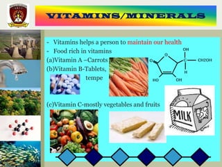 VITAMINS/MINERALS


- Vitamins helps a person to maintain our health
- Food rich in vitamins
(a)Vitamin A –Carrots
(b)Vitamin B-Tablets,
              tempe



(c)Vitamin C-mostly vegetables and fruits
 