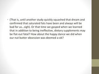 • (That is, until another study quickly squashed that dream and
confirmed that saturated fats have been and always will be
bad for us…sigh). Or that time we gasped when we learned
that in addition to being ineffective, dietary supplements may
be flat-out fatal? How about the happy dance we did when
our nut butter obsession was deemed a-ok?
 