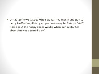 • Or that time we gasped when we learned that in addition to
being ineffective, dietary supplements may be flat-out fatal?
How about the happy dance we did when our nut butter
obsession was deemed a-ok?
 