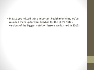 • In case you missed these important health moments, we’ve
rounded them up for you. Read on for the Cliff’s Notes
versions of the biggest nutrition lessons we learned in 2017.
 
