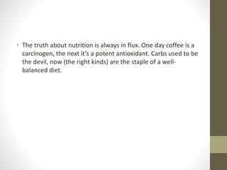 • The truth about nutrition is always in flux. One day coffee is a
carcinogen, the next it’s a potent antioxidant. Carbs used to be
the devil, now (the right kinds) are the staple of a well-
balanced diet.
 