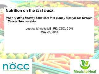 Nutrition on the fast track:
Part 1: Fitting healthy behaviors into a busy lifestyle for Ovarian
Cancer Survivorship
Jessica Iannotta MS, RD, CSO, CDN
May 22, 2013
 