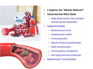 • L-Arginine the “Miracle Molecule”
• Converted into Nitric Oxide
– Helps blood vessels relax and open
wide for greater blood flow
• Supports healthy
– Blood pressure levels
– Cardiovascular health
– Immune function
– Muscle and bone growth/repair
– Male sexual function
– Fat and glucose metabolism
– Anti-aging hormone production
• Recommend 1 serving daily
 