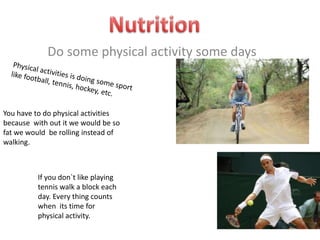 Nutrition Do some physical activity some days Physical activities is doing some sport like football, tennis, hockey, etc. You have to do physical activities because  with out it we would be so fat we would  be rolling instead of walking.  If you don`t like playing tennis walk a block each day. Every thing counts when  its time for physical activity. 