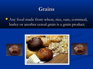 GrainsGrains
 Any food made from wheat, rice, oats, cornmeal,Any food made from wheat, rice, oats, cornmeal,
barley or another cereal grain is a grain product.barley or another cereal grain is a grain product.
 