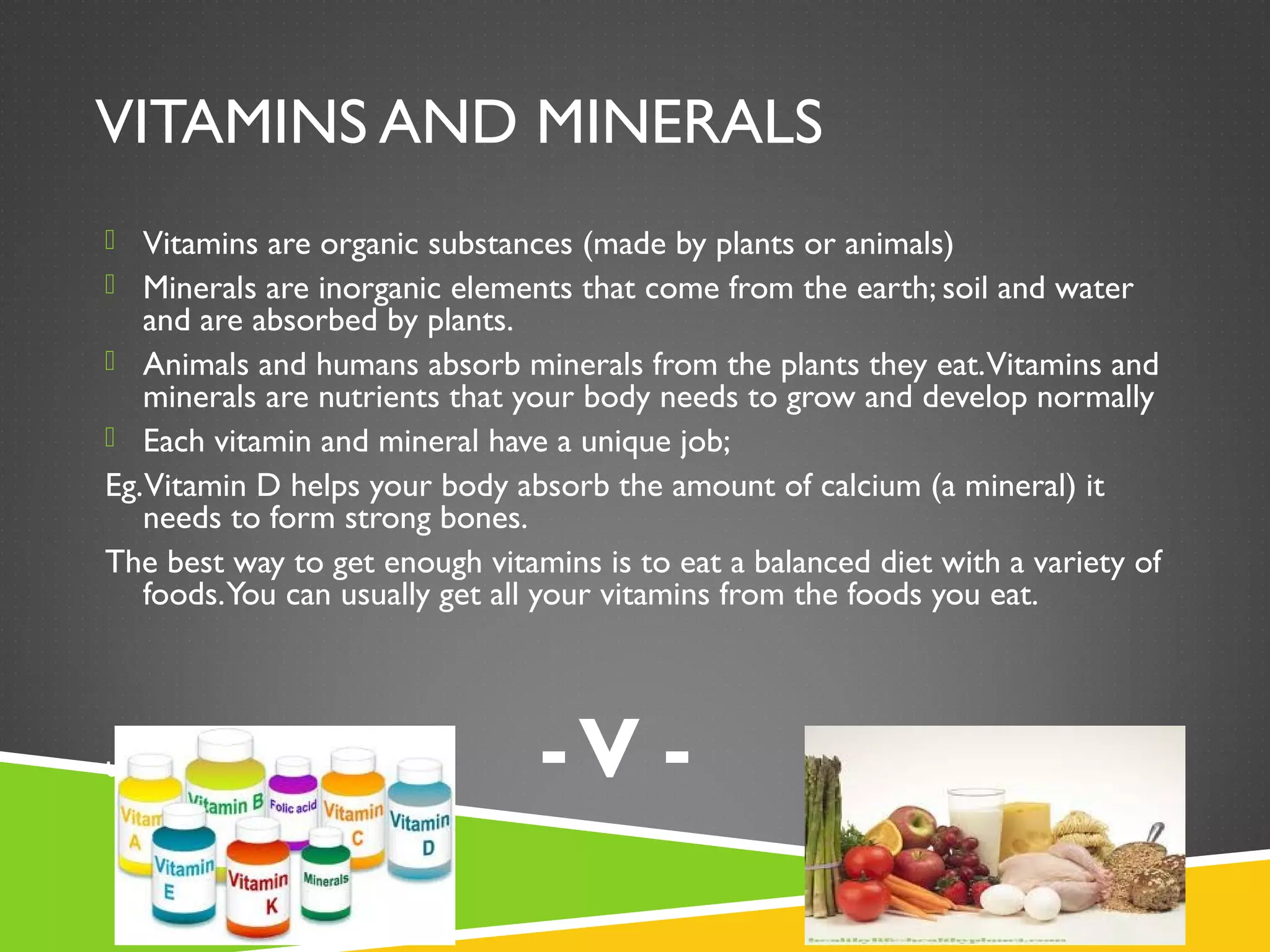 VITAMINS AND MINERALS
 Vitamins are organic substances (made by plants or animals)
 Minerals are inorganic elements that come from the earth; soil and water
and are absorbed by plants.
 Animals and humans absorb minerals from the plants they eat.Vitamins and
minerals are nutrients that your body needs to grow and develop normally
 Each vitamin and mineral have a unique job;
Eg.Vitamin D helps your body absorb the amount of calcium (a mineral) it
needs to form strong bones.
The best way to get enough vitamins is to eat a balanced diet with a variety of
foods.You can usually get all your vitamins from the foods you eat.
u eat. -V -
 