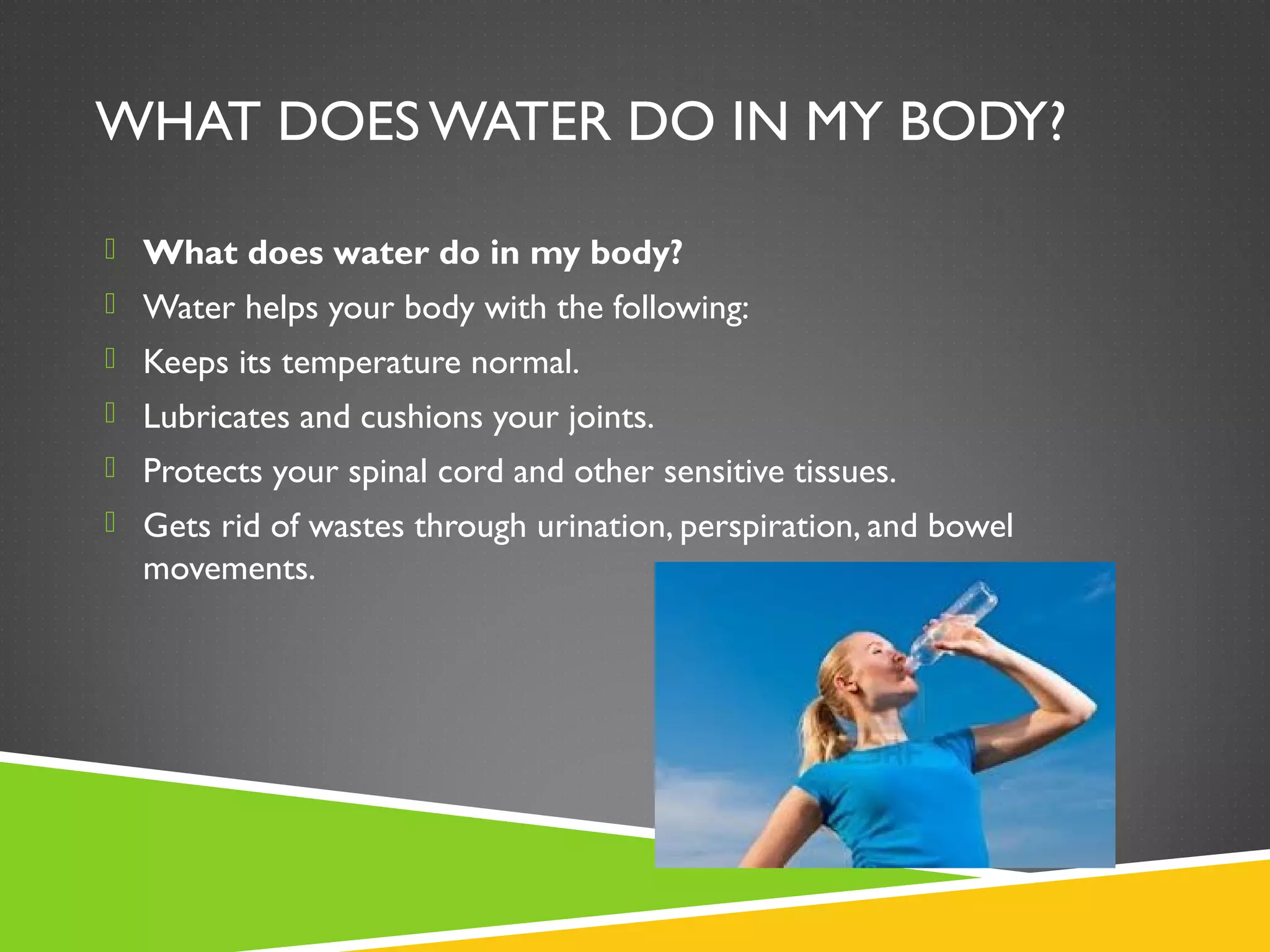WHAT DOES WATER DO IN MY BODY?
 What does water do in my body?
 Water helps your body with the following:
 Keeps its temperature normal.
 Lubricates and cushions your joints.
 Protects your spinal cord and other sensitive tissues.
 Gets rid of wastes through urination, perspiration, and bowel
movements.
 