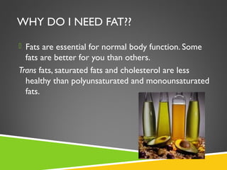 WHY DO I NEED FAT??
 Fats are essential for normal body function. Some
fats are better for you than others.
Trans fats, saturated fats and cholesterol are less
healthy than polyunsaturated and monounsaturated
fats.
 