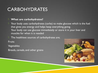 CARBOHYDRATES
 What are carbohydrates?
 Your body uses carbohydrates (carbs) to make glucose which is the fuel
that gives you energy and helps keep everything going.
Your body can use glucose immediately or store it in your liver and
muscles for when it is needed
 The healthiest sources of carbohydrates are;
Fruits
Vegetables
Breads, cereals, and other grains
 