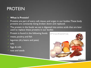 PROTEIN
 What is Protein?
 Proteins are part of every cell, tissue, and organ in our bodies.These body
proteins are constantly being broken down and replaced.
 The protein in the foods we eat is digested into amino acids that are later
used to replace these proteins in our bodies
 Protein is found in the following foods:
 meats, poultry, and fish
 legumes (dry beans and peas)
 tofu
 Eggs & milk
 nuts and seeds
 