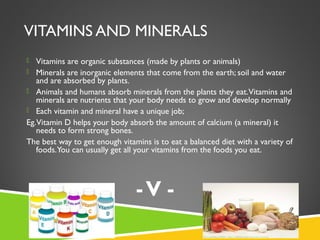 VITAMINS AND MINERALS
 Vitamins are organic substances (made by plants or animals)
 Minerals are inorganic elements that come from the earth; soil and water
and are absorbed by plants.
 Animals and humans absorb minerals from the plants they eat.Vitamins and
minerals are nutrients that your body needs to grow and develop normally
 Each vitamin and mineral have a unique job;
Eg.Vitamin D helps your body absorb the amount of calcium (a mineral) it
needs to form strong bones.
The best way to get enough vitamins is to eat a balanced diet with a variety of
foods.You can usually get all your vitamins from the foods you eat.
u eat. -V -
 