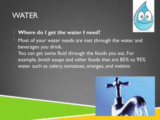 WATER
 Where do I get the water I need?
 Most of your water needs are met through the water and
beverages you drink.
You can get some fluid through the foods you eat. For
example, broth soups and other foods that are 85% to 95%
water such as celery, tomatoes, oranges, and melons
 