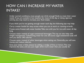 HOW CAN I INCREASE MY WATER
INTAKE?
 Under normal conditions, most people can drink enough fluids to meet their water
needs. If you are outside in hot weather for most of the day or doing vigorous
activity, you may need to increase your fluid intake.
If you think you're not getting enough water each day, the following tips may help:
 Carry a water bottle for easy access when you are at work or running errands.
 Freeze some freezer-safe water bottles.Take one with you for ice-cold water all day
long.
 Choose water instead of sugar-sweetened beverages.This tip can also help with
weight management. Substituting water for one 20-ounce sugar-sweetened soda will
save you about 240 calories.
 Choose water instead of other beverages when eating out. Generally, you will save
money and reduce calories.
 Give your water a little pizzazz by adding a wedge of lime or lemon.This may
improve the taste, and you just might drink more water than you usually do
 
