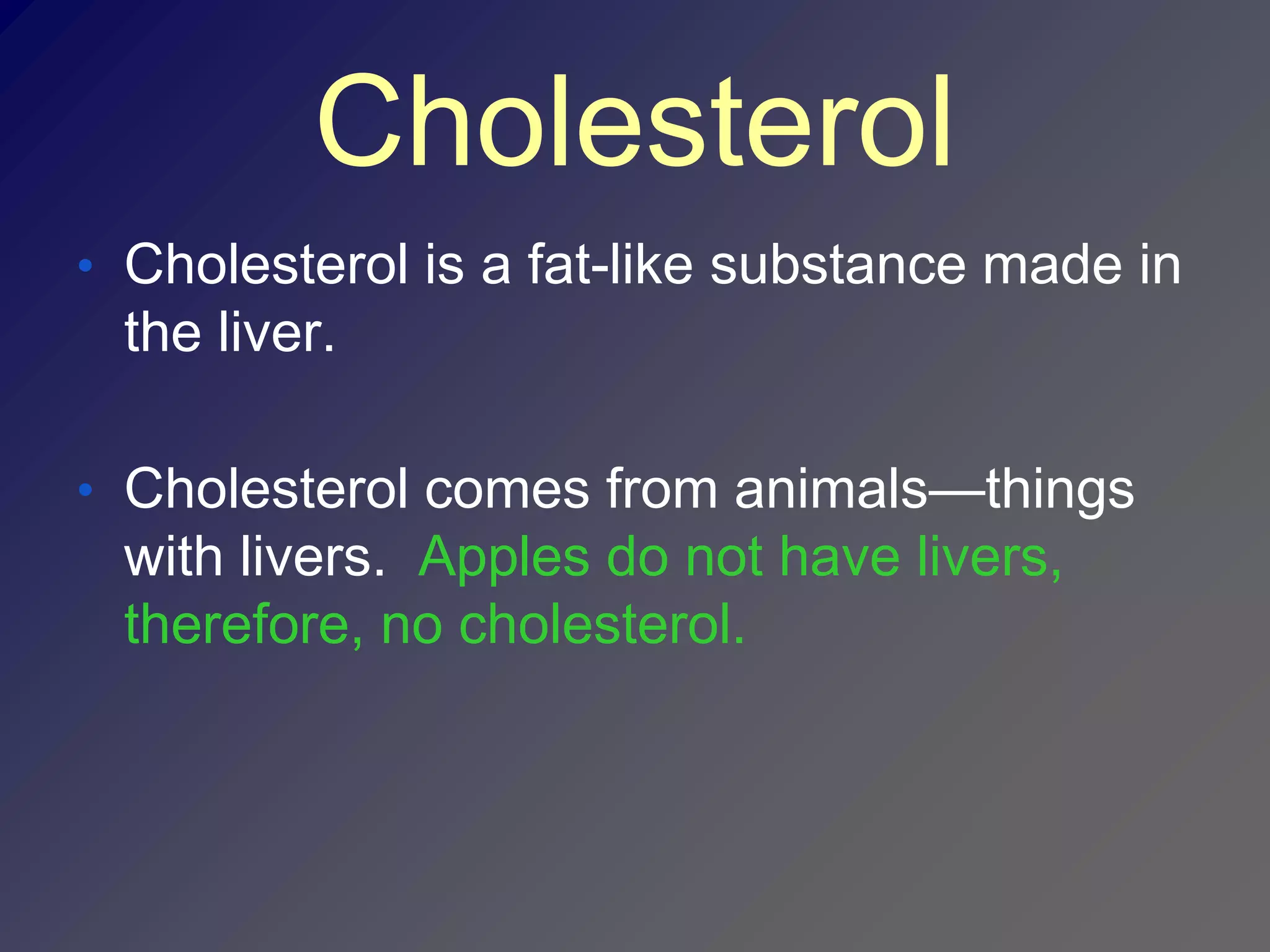 Cholesterol
• Cholesterol is a fat-like substance made in
 the liver.

• Cholesterol comes from animals—things
 with livers. Apples do not have livers,
 therefore, no cholesterol.
 