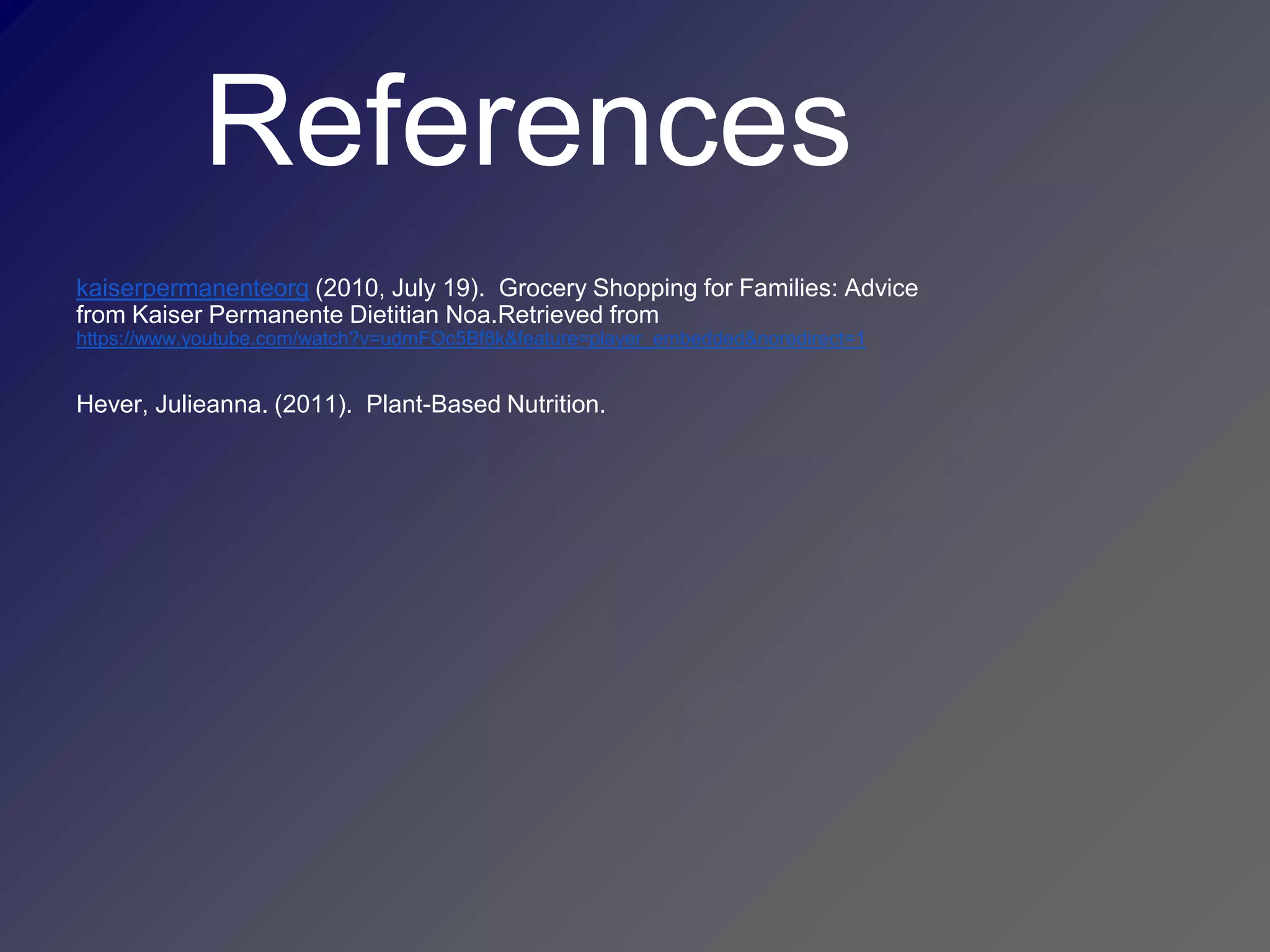 References
kaiserpermanenteorg (2010, July 19). Grocery Shopping for Families: Advice
from Kaiser Permanente Dietitian Noa.Retrieved from
https://www.youtube.com/watch?v=udmFOc5Bf8k&feature=player_embedded&noredirect=1


Hever, Julieanna. (2011). Plant-Based Nutrition.
 