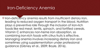Iron-Deficiency Anemia
 Iron-deficiency anemia results from insufficient dietary iron,
leading to reduced oxygen transport in the blood. Nutrition
plays a preventive role through the inclusion of iron-rich
foods like red meat, lentils, spinach, and fortified cereals.
Vitamin C enhances non-heme iron absorption, so
combining iron-rich foods with citrus fruits is effective.
Managing anemia involves increasing dietary iron and
sometimes using supplementation under professional
guidance (Gibney et al., 2009; Boyle, 2016).
 
