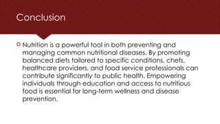 Conclusion
 Nutrition is a powerful tool in both preventing and
managing common nutritional diseases. By promoting
balanced diets tailored to specific conditions, chefs,
healthcare providers, and food service professionals can
contribute significantly to public health. Empowering
individuals through education and access to nutritious
food is essential for long-term wellness and disease
prevention.
 
