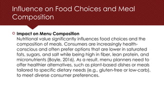 Influence on Food Choices and Meal
Composition
 Impact on Menu Composition
Nutritional value significantly influences food choices and the
composition of meals. Consumers are increasingly health-
conscious and often prefer options that are lower in saturated
fats, sugars, and salt while being high in fiber, lean protein, and
micronutrients (Boyle, 2016). As a result, menu planners need to
offer healthier alternatives, such as plant-based dishes or meals
tailored to specific dietary needs (e.g., gluten-free or low-carb),
to meet diverse consumer preferences.
 
