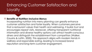 Enhancing Customer Satisfaction and
Loyalty
 Benefits of Nutrition-Inclusive Menus
Incorporating nutrition into menu planning can greatly enhance
customer satisfaction and foster loyalty. When customers perceive
that a restaurant values their health and well-being, it builds trust and
encourages repeat visits. Moreover, offering transparent nutritional
information and diverse healthy options can attract health-conscious
diners and distinguish the establishment from competitors (Walker,
Cousins & Lattin, 2020). This approach aligns with modern trends in
wellness and responsible eating, leading to increased brand
reputation and long-term customer engagement.
 