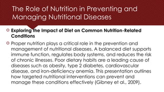 The Role of Nutrition in Preventing and
Managing Nutritional Diseases
 Exploring the Impact of Diet on Common Nutrition-Related
Conditions
 Proper nutrition plays a critical role in the prevention and
management of nutritional diseases. A balanced diet supports
immune function, regulates body systems, and reduces the risk
of chronic illnesses. Poor dietary habits are a leading cause of
diseases such as obesity, type 2 diabetes, cardiovascular
disease, and iron-deficiency anemia. This presentation outlines
how targeted nutritional interventions can prevent and
manage these conditions effectively (Gibney et al., 2009).
 